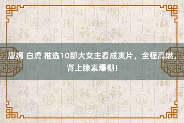 唐嫣 白虎 推选10部大女主看成爽片，全程高燃，肾上腺素爆棚！