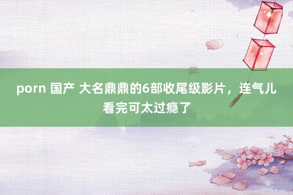 porn 国产 大名鼎鼎的6部收尾级影片，连气儿看完可太过瘾了