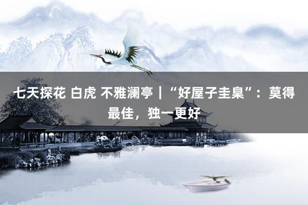 七天探花 白虎 不雅澜亭｜“好屋子圭臬”：莫得最佳，独一更好