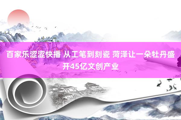 百家乐涩涩快播 从工笔到刻瓷 菏泽让一朵牡丹盛开45亿文创产业