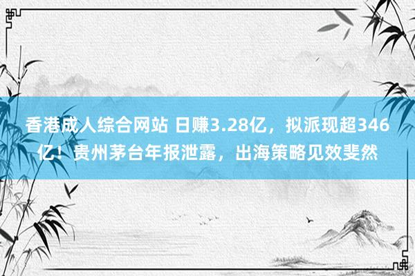 香港成人综合网站 日赚3.28亿，拟派现超346亿！贵州茅台年报泄露，出海策略见效斐然