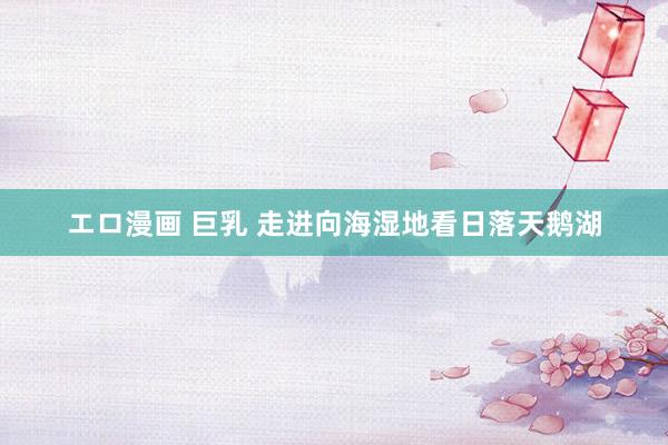 エロ漫画 巨乳 走进向海湿地看日落天鹅湖