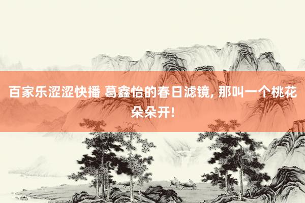 百家乐涩涩快播 葛鑫怡的春日滤镜， 那叫一个桃花朵朵开!