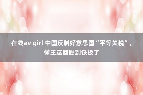 在线av girl 中国反制好意思国“平等关税”，懂王这回踢到铁板了