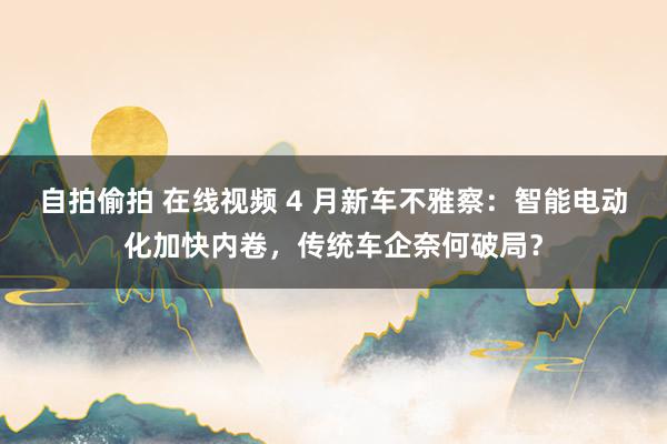 自拍偷拍 在线视频 4 月新车不雅察：智能电动化加快内卷，传统车企奈何破局？