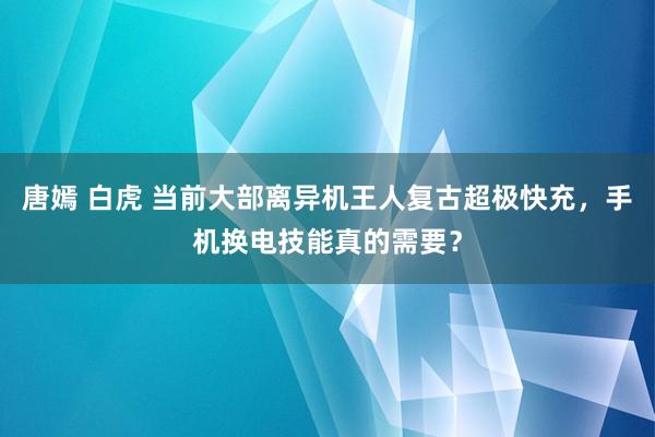 唐嫣 白虎 当前大部离异机王人复古超极快充，手机换电技能真的需要？
