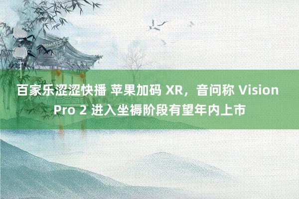 百家乐涩涩快播 苹果加码 XR，音问称 Vision Pro 2 进入坐褥阶段有望年内上市