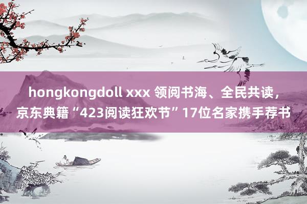 hongkongdoll xxx 领阅书海、全民共读，京东典籍“423阅读狂欢节”17位名家携手荐书