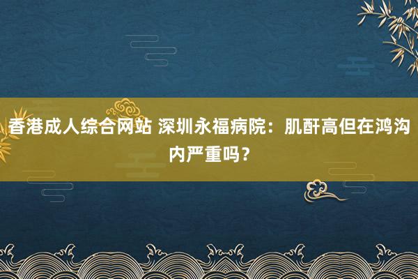 香港成人综合网站 深圳永福病院：肌酐高但在鸿沟内严重吗？