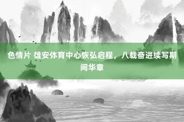 色情片 雄安体育中心恢弘启程，八载奋进续写期间华章