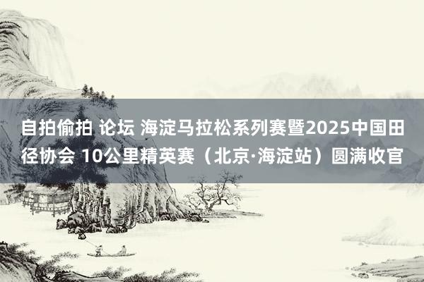 自拍偷拍 论坛 海淀马拉松系列赛暨2025中国田径协会 10公里精英赛（北京·海淀站）圆满收官