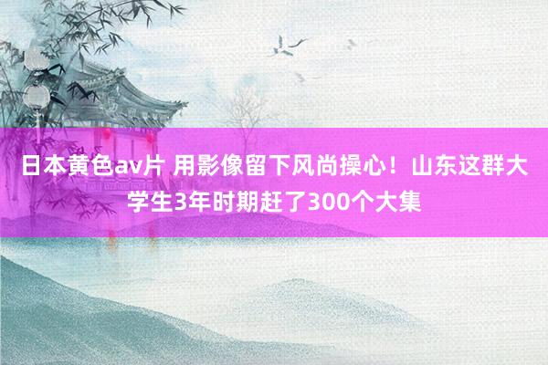 日本黄色av片 用影像留下风尚操心！山东这群大学生3年时期赶了300个大集