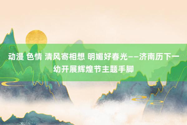 动漫 色情 清风寄相想 明媚好春光——济南历下一幼开展辉煌节主题手脚