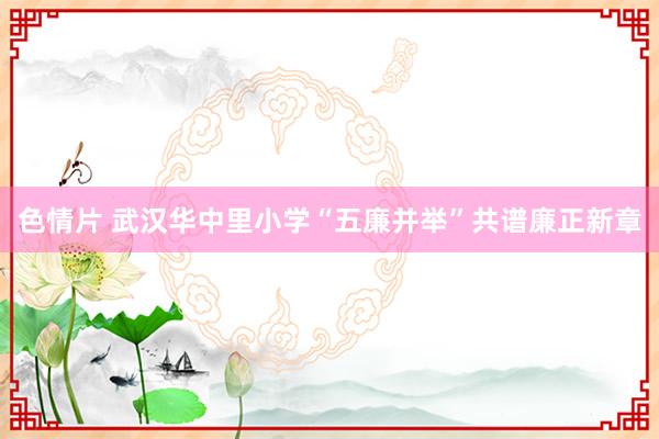 色情片 武汉华中里小学“五廉并举”共谱廉正新章