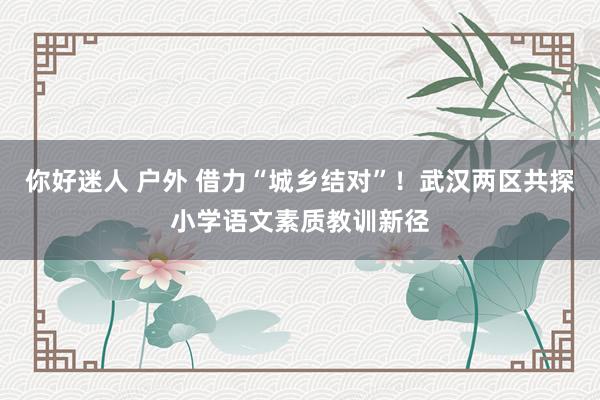 你好迷人 户外 借力“城乡结对”！武汉两区共探小学语文素质教训新径