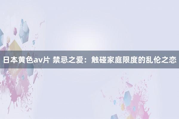 日本黄色av片 禁忌之爱：触碰家庭限度的乱伦之恋