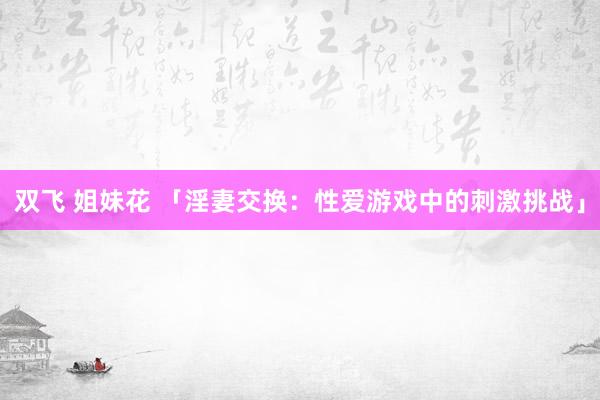 双飞 姐妹花 「淫妻交换：性爱游戏中的刺激挑战」