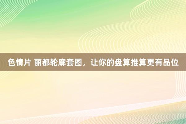 色情片 丽都轮廓套图，让你的盘算推算更有品位