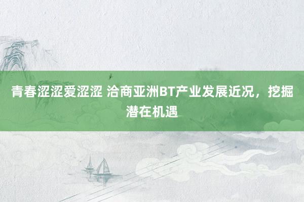 青春涩涩爱涩涩 洽商亚洲BT产业发展近况，挖掘潜在机遇