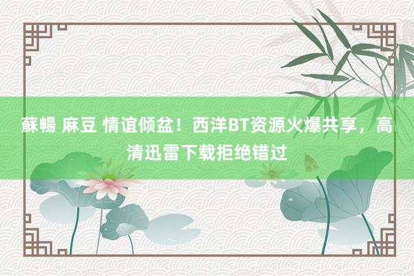 蘇暢 麻豆 情谊倾盆！西洋BT资源火爆共享，高清迅雷下载拒绝错过