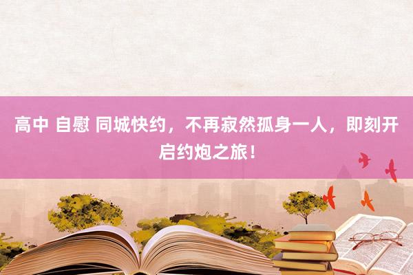 高中 自慰 同城快约，不再寂然孤身一人，即刻开启约炮之旅！