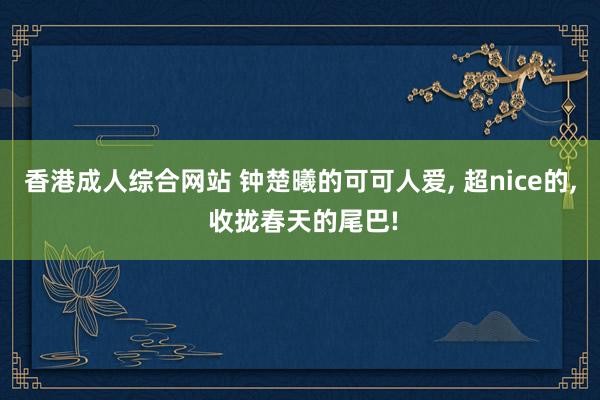 香港成人综合网站 钟楚曦的可可人爱， 超nice的， 收拢春天的尾巴!
