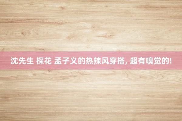 沈先生 探花 孟子义的热辣风穿搭， 超有嗅觉的!