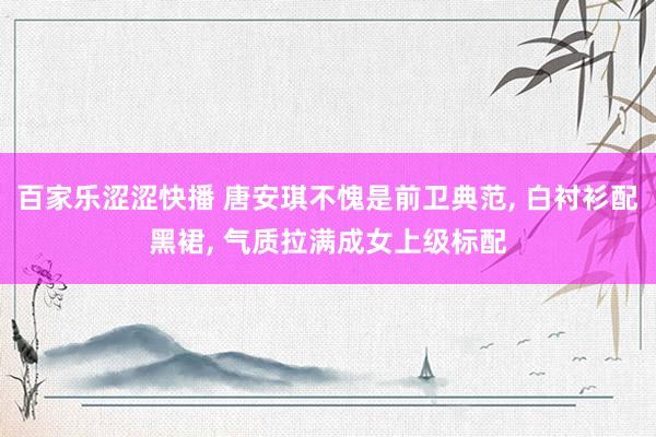 百家乐涩涩快播 唐安琪不愧是前卫典范， 白衬衫配黑裙， 气质拉满成女上级标配