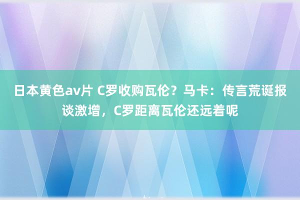 日本黄色av片 C罗收购瓦伦？马卡：传言荒诞报谈激增，C罗距离瓦伦还远着呢