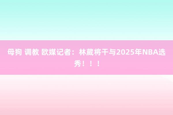 母狗 调教 欧媒记者：林葳将干与2025年NBA选秀！！！