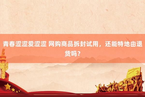 青春涩涩爱涩涩 网购商品拆封试用，还能特地由退货吗？