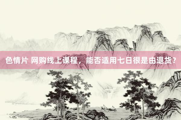 色情片 网购线上课程，能否适用七日很是由退货？