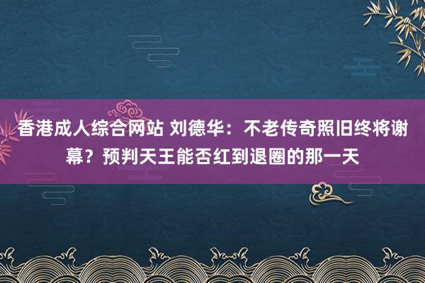 香港成人综合网站 刘德华：不老传奇照旧终将谢幕？预判天王能否红到退圈的那一天