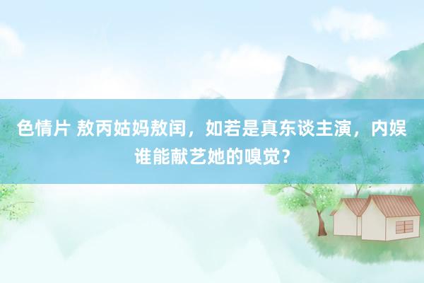 色情片 敖丙姑妈敖闰，如若是真东谈主演，内娱谁能献艺她的嗅觉？