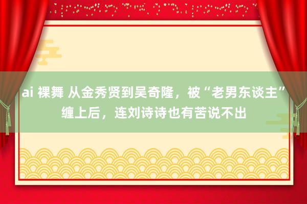 ai 裸舞 从金秀贤到吴奇隆，被“老男东谈主”缠上后，连刘诗诗也有苦说不出