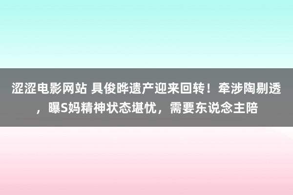 涩涩电影网站 具俊晔遗产迎来回转！牵涉陶剔透，曝S妈精神状态堪忧，需要东说念主陪