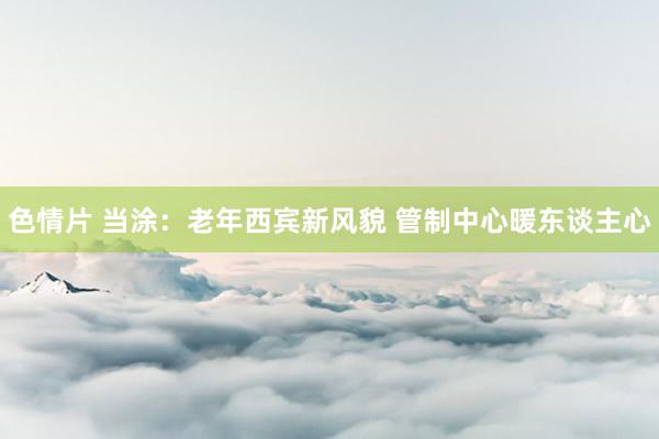 色情片 当涂：老年西宾新风貌 管制中心暖东谈主心