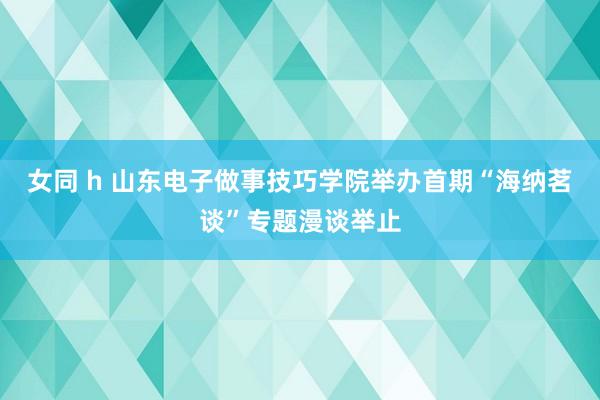 女同 h 山东电子做事技巧学院举办首期“海纳茗谈”专题漫谈举止