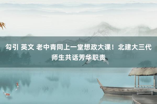 勾引 英文 老中青同上一堂想政大课！北建大三代师生共话芳华职责