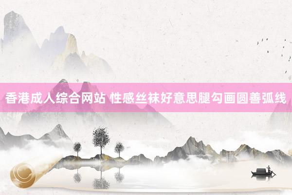 香港成人综合网站 性感丝袜好意思腿勾画圆善弧线