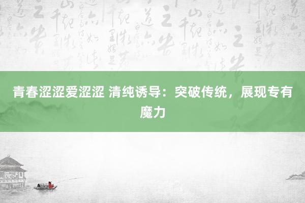 青春涩涩爱涩涩 清纯诱导：突破传统，展现专有魔力