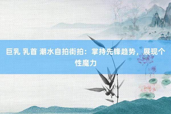 巨乳 乳首 潮水自拍街拍：掌持先锋趋势，展现个性魔力
