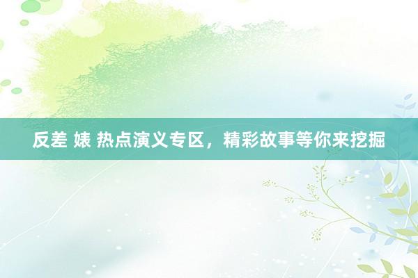反差 婊 热点演义专区，精彩故事等你来挖掘