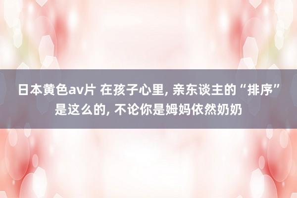 日本黄色av片 在孩子心里， 亲东谈主的“排序”是这么的， 不论你是姆妈依然奶奶