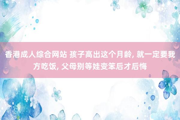 香港成人综合网站 孩子高出这个月龄， 就一定要我方吃饭， 父母别等娃变笨后才后悔