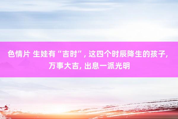 色情片 生娃有“吉时”， 这四个时辰降生的孩子， 万事大吉， 出息一派光明