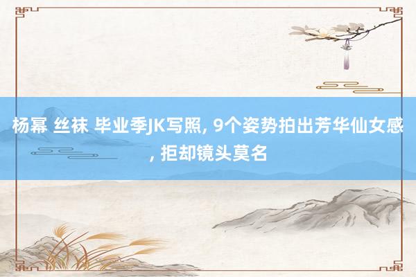 杨幂 丝袜 毕业季JK写照， 9个姿势拍出芳华仙女感， 拒却镜头莫名