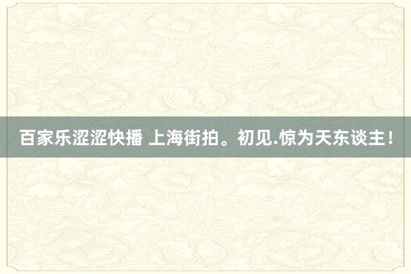 百家乐涩涩快播 上海街拍。初见.惊为天东谈主！