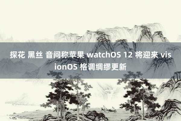 探花 黑丝 音问称苹果 watchOS 12 将迎来 visionOS 格调绸缪更新