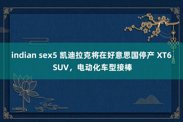 indian sex5 凯迪拉克将在好意思国停产 XT6 SUV，电动化车型接棒